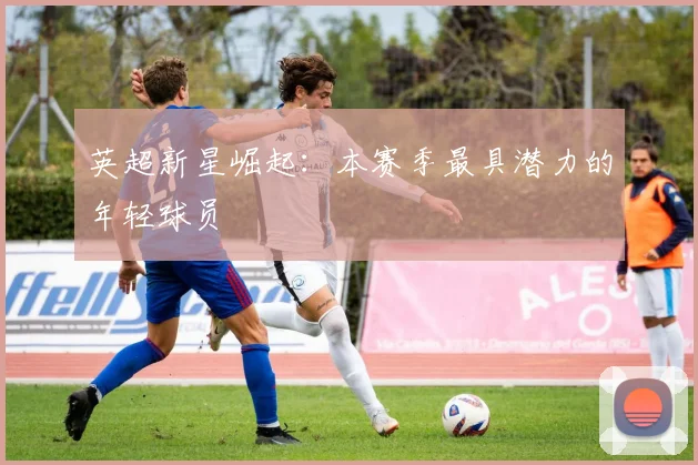 英超新星崛起：本赛季最具潜力的年轻球员