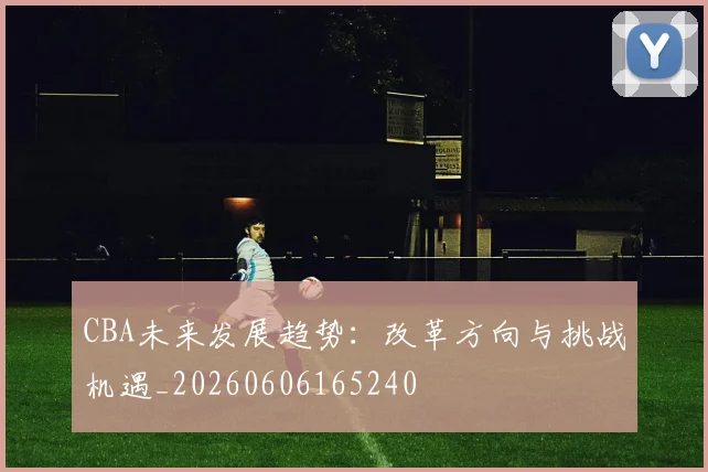 CBA未来发展趋势：改革方向与挑战机遇_20260606165240