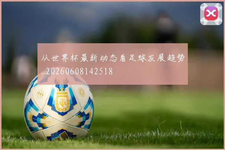 从世界杯最新动态看足球发展趋势_20260608142518