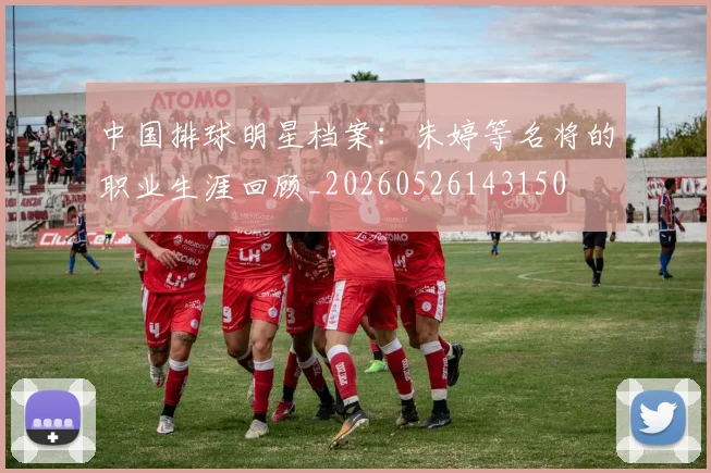 中国排球明星档案:朱婷等名将的职业生涯回顾_20260526143150