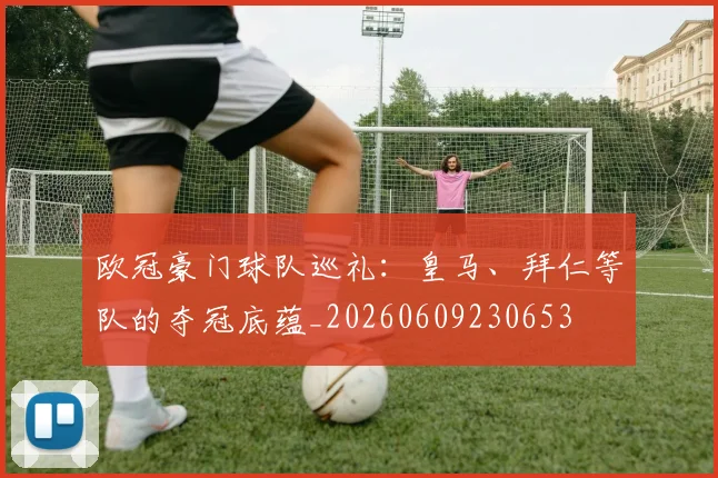 欧冠豪门球队巡礼：皇马、拜仁等队的夺冠底蕴_20260609230653